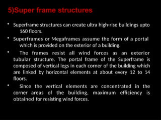 5)Super frame structures
• Superframe structures can create ultra high-rise buildings upto
160 floors.
• Superframes or Megaframes assume the form of a portal
which is provided on the exterior of a building.
• The frames resist all wind forces as an exterior
tubular structure. The portal frame of the Superframe is
composed of vertical legs in each corner of the building which
are linked by horizontal elements at about every 12 to 14
floors.
• Since the vertical elements are concentrated in the
corner areas of the building, maximum efficiency is
obtained for resisting wind forces.
 