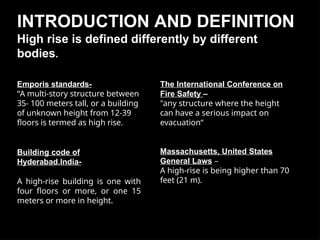 INTRODUCTION AND DEFINITION
High rise is defined differently by different
bodies.
Emporis standards-
“A multi-story structure between
35- 100 meters tall, or a building
of unknown height from 12-39
floors is termed as high rise.
Building code of
Hyderabad,India-
A high-rise building is one with
four floors or more, or one 15
meters or more in height.
The International Conference on
Fire Safety –
"any structure where the height
can have a serious impact on
evacuation“
Massachusetts, United States
General Laws –
A high-rise is being higher than 70
feet (21 m).
 
