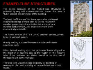 FRAMED-TUBE STRUCTURES
The lateral resistant of the framed-tube structures is
provided by very stiff moment-resistant frames that form a
“tube” around the perimeter of the building.
The basic inefficiency of the frame system for reinforced
concrete buildings of more than 15 stories resulted in
member proportions of prohibitive size and structural
material cost premium, and thus such system were
economically not viable.
The frames consist of 6-12 ft (2-4m) between centers, joined
by deep spandrel girders.
Gravity loading is shared between the tube and interior
column or walls.
When lateral loading acts, the perimeter frame aligned in
the direction of loading acts as the “webs” of the massive
tube of the cantilever, and those normal to the direction of
the loading act as the “flanges”.
The tube form was developed originally for building of
rectangular plan, and probably it’s most efficient use in that
shape.
 