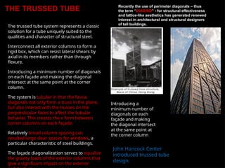 THE TRUSSED TUBE
The trussed tube system represents a classic
solution for a tube uniquely suited to the
qualities and character of structural steel.
Interconnect all exterior columns to form a
rigid box, which can resist lateral shears by
axial in its members rather than through
flexure.
Introducing a minimum number of diagonals
on each façade and making the diagonal
intersect at the same point at the corner
column.
The system is tubular in that the fascia
diagonals not only form a truss in the plane,
but also interact with the trusses on the
perpendicular faces to affect the tubular
behavior. This creates the x form between
corner columns on each façade.
Relatively broad column spacing can
resulted large clear spaces for windows, a
particular characteristic of steel buildings.
The façade diagonalization serves to equalize
the gravity loads of the exterior columns that
give a significant impact on the exterior
Recently the use of perimeter diagonals – thus
the term “DIAGRID” - for structural effectiveness
and lattice-like aesthetics has generated renewed
interest in architectural and structural designers
of tall buildings.
Introducing a
minimum number of
diagonals on each
façade and making
the diagonal intersect
at the same point at
the corner column
John Hancock Center
introduced trussed tube
design.
 