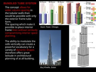 BUNDLED TUBE SYSTEM
The concept allows for
wider column spacing in
the tubular walls than
would be possible with only
the exterior frame tube
form.
The spacing which make it
possible to place interior
frame lines without seriously
compromising interior space
planning.
The ability to modulate the
cells vertically can create a
powerful vocabulary for a
variety of dynamic shapes
therefore offers great
latitude in architectural
planning of at all building.
Burj Khalifa, Dubai.
Sears Tower, Chicago.
 