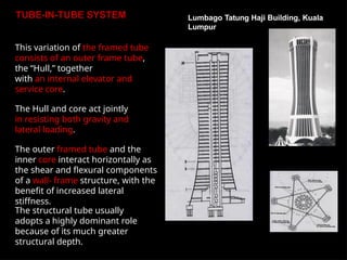 TUBE-IN-TUBE SYSTEM
This variation of the framed tube
consists of an outer frame tube,
the “Hull,” together
with an internal elevator and
service core.
The Hull and core act jointly
in resisting both gravity and
lateral loading.
The outer framed tube and the
inner core interact horizontally as
the shear and flexural components
of a wall- frame structure, with the
benefit of increased lateral
stiffness.
The structural tube usually
adopts a highly dominant role
because of its much greater
structural depth.
Lumbago Tatung Haji Building, Kuala
Lumpur
 