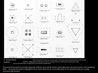 3 Core-frame
system
The structural core acts as a shear wall. The frame may contribute also to the lateral
stiffness, depending on the type of frame. A hinged frame contributes nothing and only
carries vertical loads. A rigid frame contributes significantly.
Core and frame systems provide adequate stiffness up to 30-40 stories. Generally cores are at the center of the building,
both for practical reasons (daylight) and to resist shear forces more effectively. If not centered, they are usually
symmetrically located.
 