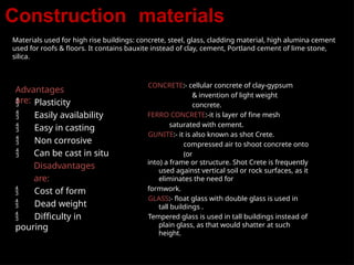 Construction materials
Materials used for high rise buildings: concrete, steel, glass, cladding material, high alumina cement
used for roofs & floors. It contains bauxite instead of clay, cement, Portland cement of lime stone,
silica.
Advantages
are:
 Plasticity
 Easily availability
 Easy in casting
 Non corrosive
 Can be cast in situ
Disadvantages
are:
 Cost of form
 Dead weight
 Difficulty in
pouring
CONCRETE:- cellular concrete of clay-gypsum
& invention of light weight
concrete.
FERRO CONCRETE:-it is layer of fine mesh
saturated with cement.
GUNITE:- it is also known as shot Crete.
compressed air to shoot concrete onto
(or
into) a frame or structure. Shot Crete is frequently
used against vertical soil or rock surfaces, as it
eliminates the need for
formwork.
GLASS:- float glass with double glass is used in
tall buildings .
Tempered glass is used in tall buildings instead of
plain glass, as that would shatter at such
height.
 