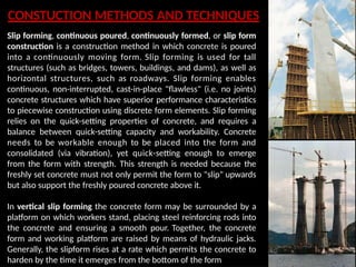 CONSTUCTION METHODS AND TECHNIQUES
Slip forming, continuous poured, continuously formed, or slip form
construction is a construction method in which concrete is poured
into a continuously moving form. Slip forming is used for tall
structures (such as bridges, towers, buildings, and dams), as well as
horizontal structures, such as roadways. Slip forming enables
continuous, non-interrupted, cast-in-place "flawless" (i.e. no joints)
concrete structures which have superior performance characteristics
to piecewise construction using discrete form elements. Slip forming
relies on the quick-setting properties of concrete, and requires a
balance between quick-setting capacity and workability. Concrete
needs to be workable enough to be placed into the form and
consolidated (via vibration), yet quick-setting enough to emerge
from the form with strength. This strength is needed because the
freshly set concrete must not only permit the form to "slip" upwards
but also support the freshly poured concrete above it.
In vertical slip forming the concrete form may be surrounded by a
platform on which workers stand, placing steel reinforcing rods into
the concrete and ensuring a smooth pour. Together, the concrete
form and working platform are raised by means of hydraulic jacks.
Generally, the slipform rises at a rate which permits the concrete to
harden by the time it emerges from the bottom of the form
 