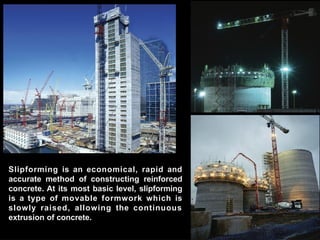 Slipforming is an economical, rapid and
accurate method of constructing reinforced
concrete. At its most basic level, slipforming
is a type of movable formwork which is
slowly raised, allowing the continuous
extrusion of concrete.
 