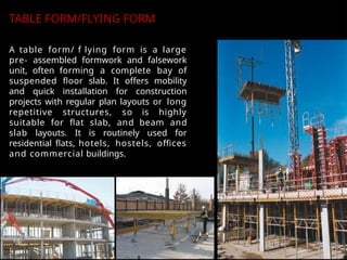 A table form/ f lying form is a large
pre- assembled formwork and falsework
unit, often forming a complete bay of
suspended floor slab. It offers mobility
and quick installation for construction
projects with regular plan layouts or long
repetitive structures, so is highly
suitable for flat slab, and beam and
slab layouts. It is routinely used for
residential flats, hotels, hostels, offices
and commercial buildings.
TABLE FORM/FLYING FORM
 