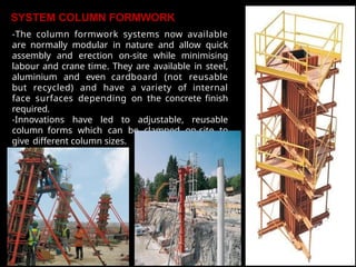 SYSTEM COLUMN FORMWORK
-The column formwork systems now available
are normally modular in nature and allow quick
assembly and erection on-site while minimising
labour and crane time. They are available in steel,
aluminium and even cardboard (not reusable
but recycled) and have a variety of internal
face surfaces depending on the concrete finish
required.
-Innovations have led to adjustable, reusable
column forms which can be clamped on-site to
give different column sizes.
 