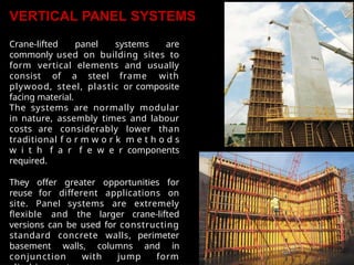VERTICAL PANEL SYSTEMS
Crane-lifted panel systems are
commonly used on building sites to
form vertical elements and usually
consist of a steel frame with
plywood, steel, plastic or composite
facing material.
The systems are normally modular
in nature, assembly times and labour
costs are considerably lower than
traditional f o r m w o r k m e t h o d s
w i t h f a r f e w e r components
required.
They offer greater opportunities for
reuse for different applications on
site. Panel systems are extremely
flexible and the larger crane-lifted
versions can be used for constructing
standard concrete walls, perimeter
basement walls, columns and in
conjunction with jump form
 