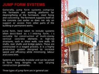 JUMP FORM SYSTEMS
Generally, jump form systems comprise
the formwork and working platforms for
cleaning/fixing of the formwork, steel fixing
and concreting. The formwork supports itself on
the concrete cast earlier so does not rely on
support or access from other parts of the
building or permanent works.
Jump form, here taken to include systems
often described as c l imbing form, i s
suitable for construction of multi-storey
vertical concrete elements in high-rise
structures, such as shear walls, core walls, lift
shafts, stair shafts and bridge pylons. These are
constructed in a staged process. It is a highly
productive system designed to increase
speed and efficiency while minimising labour
and crane time.
Systems are normally modular and can be joined
to form long lengths to suit varying
construction geometries.
Three types of jump form are in general use:
 