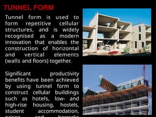 TUNNEL FORM
Tunnel form is used to
form repetitive cellular
structures, and is widely
recognised as a modern
innovation that enables the
construction of horizontal
and vertical elements
(walls and floors) together.
Significant productivity
benefits have been achieved
by using tunnel form to
construct cellular buildings
such as hotels, low- and
high-rise housing, hostels,
student accommodation,
 