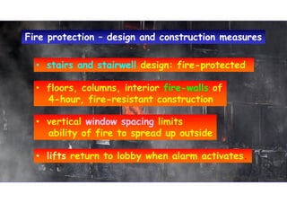 • stairs and stairwell design: fire-protected• stairs and stairwell design: fire-protected
• floors, columns, interior fire-walls of
4-hour, fire-resistant construction
• floors, columns, interior fire-walls of
4-hour, fire-resistant construction
• vertical window spacing limits
ability of fire to spread up outside
• vertical window spacing limits
ability of fire to spread up outside
Fire protection – design and construction measuresFire protection – design and construction measures
• lifts return to lobby when alarm activates.• lifts return to lobby when alarm activates.
 