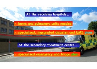 • burns and pulmonary units needed• burns and pulmonary units needed
• specialised, ingegrated disaster and EMS plans• specialised, ingegrated disaster and EMS plans
At the secondary treatment centre...At the secondary treatment centre...
• specialised emergency and triage plan.• specialised emergency and triage plan.
At the receiving hospitals...At the receiving hospitals...
 