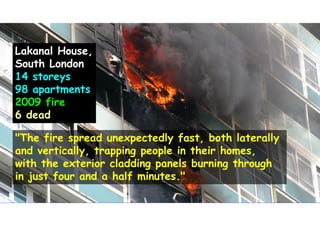 Lakanal House,
South London
14 storeys
98 apartments
2009 fire
6 dead
"The fire spread unexpectedly fast, both laterally
and vertically, trapping people in their homes,
with the exterior cladding panels burning through
in just four and a half minutes."
 