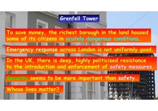 To save money, the richest borough in the land housed
some of its citizens in acutely dangerous conditions.
To save money, the richest borough in the land housed
some of its citizens in acutely dangerous conditions.
Emergency response across London is not uniformly good.Emergency response across London is not uniformly good.
In the UK, there is deep, highly politicised resistance
to the introduction and enforcement of safety measures.
In the UK, there is deep, highly politicised resistance
to the introduction and enforcement of safety measures.
Security seems to be more important than safety.Security seems to be more important than safety.
Whose lives matter?.Whose lives matter?.
Grenfell TowerGrenfell Tower
 