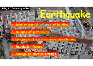 EarthquakeEarthquake
Chile, 27 February 2010
• total or partial collapse of building• total or partial collapse of building
• collapse of façade or glass on exterior• collapse of façade or glass on exterior
• foundation failure• foundation failure
• damage to interior fittings.• damage to interior fittings.
• collapse of exit stairs• collapse of exit stairs
 