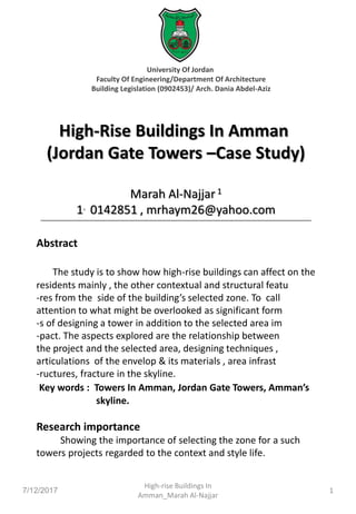 University Of Jordan
Faculty Of Engineering/Department Of Architecture
Building Legislation (0902453)/ Arch. Dania Abdel-Aziz
High-Rise Buildings In Amman
(Jordan Gate Towers –Case Study)
Marah Al-Najjar1
1. 0142851 , mrhaym26@yahoo.com
Abstract
The study is to show how high-rise buildings can affect on the
residents mainly , the other contextual and structural featu
-res from the side of the building’s selected zone. To call
attention to what might be overlooked as significant form
-s of designing a tower in addition to the selected area im
-pact. The aspects explored are the relationship between
the project and the selected area, designing techniques ,
articulations of the envelop & its materials , area infrast
-ructures, fracture in the skyline.
Key words : Towers In Amman, Jordan Gate Towers, Amman’s
skyline.
Research importance
Showing the importance of selecting the zone for a such
towers projects regarded to the context and style life.
7/12/2017
High-rise Buildings In
Amman_Marah Al-Najjar
1
 