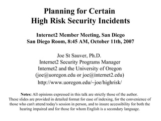 Planning for Certain
High Risk Security Incidents
Internet2 Member Meeting, San Diego
San Diego Room, 8:45 AM, October 11th, 2007
Joe St Sauver, Ph.D.
Internet2 Security Programs Manager
Internet2 and the University of Oregon
(joe@uoregon.edu or joe@internet2.edu)
http://www.uoregon.edu/~joe/highrisk/
Notes: All opinions expressed in this talk are strictly those of the author.
These slides are provided in detailed format for ease of indexing, for the convenience of
those who can't attend today's session in person, and to insure accessibility for both the
hearing impaired and for those for whom English is a secondary language.
 