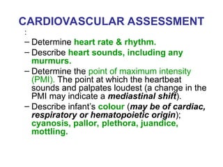 CARDIOVASCULAR ASSESSMENT
:
– Determine heart rate & rhythm.
– Describe heart sounds, including any
murmurs.
– Determine the point of maximum intensity
(PMI). The point at which the heartbeat
sounds and palpates loudest (a change in the
PMI may indicate a mediastinal shift).
– Describe infant’s colour (may be of cardiac,
respiratory or hematopoietic origin);
cyanosis, pallor, plethora, juandice,
mottling.
 