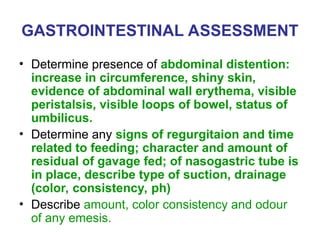 GASTROINTESTINAL ASSESSMENT
• Determine presence of abdominal distention:
increase in circumference, shiny skin,
evidence of abdominal wall erythema, visible
peristalsis, visible loops of bowel, status of
umbilicus.
• Determine any signs of regurgitaion and time
related to feeding; character and amount of
residual of gavage fed; of nasogastric tube is
in place, describe type of suction, drainage
(color, consistency, ph)
• Describe amount, color consistency and odour
of any emesis.
 