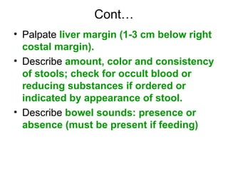 Cont…
• Palpate liver margin (1-3 cm below right
costal margin).
• Describe amount, color and consistency
of stools; check for occult blood or
reducing substances if ordered or
indicated by appearance of stool.
• Describe bowel sounds: presence or
absence (must be present if feeding)
 