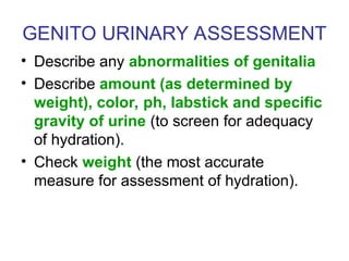GENITO URINARY ASSESSMENT
• Describe any abnormalities of genitalia
• Describe amount (as determined by
weight), color, ph, labstick and specific
gravity of urine (to screen for adequacy
of hydration).
• Check weight (the most accurate
measure for assessment of hydration).
 