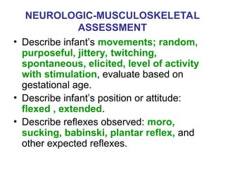 NEUROLOGIC-MUSCULOSKELETAL
ASSESSMENT
• Describe infant’s movements; random,
purposeful, jittery, twitching,
spontaneous, elicited, level of activity
with stimulation, evaluate based on
gestational age.
• Describe infant’s position or attitude:
flexed , extended.
• Describe reflexes observed: moro,
sucking, babinski, plantar reflex, and
other expected reflexes.
 