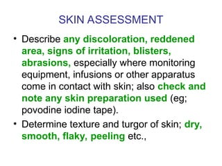 SKIN ASSESSMENT
• Describe any discoloration, reddened
area, signs of irritation, blisters,
abrasions, especially where monitoring
equipment, infusions or other apparatus
come in contact with skin; also check and
note any skin preparation used (eg;
povodine iodine tape).
• Determine texture and turgor of skin; dry,
smooth, flaky, peeling etc.,
 