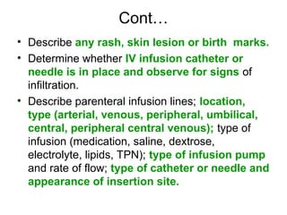 Cont…
• Describe any rash, skin lesion or birth marks.
• Determine whether IV infusion catheter or
needle is in place and observe for signs of
infiltration.
• Describe parenteral infusion lines; location,
type (arterial, venous, peripheral, umbilical,
central, peripheral central venous); type of
infusion (medication, saline, dextrose,
electrolyte, lipids, TPN); type of infusion pump
and rate of flow; type of catheter or needle and
appearance of insertion site.
 