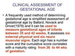CLINICAL ASSESSMENT OF
GESTATIONAL AGE
• A frequently used method of determining
gestational age is simplified assessment of
gestational age by Ballard, Novack and
Driver(1979) and it can be used to
measure gestational ages of infants
between 35 and 42 weeks. It assesses six
external physical and six neuro
muscular signs. Each sign has a number
score and the cumulative score correlates
with a maturity rating from 26 to 44 wks
of gestation.
 