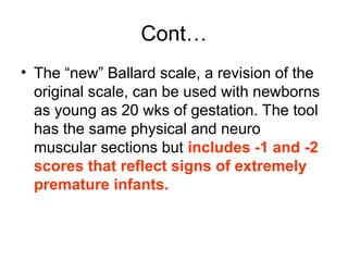 Cont…
• The “new” Ballard scale, a revision of the
original scale, can be used with newborns
as young as 20 wks of gestation. The tool
has the same physical and neuro
muscular sections but includes -1 and -2
scores that reflect signs of extremely
premature infants.
 