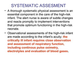 SYSTEMATIC ASSESMENT
• A thorough systematic physical assessment is an
essential component in the care of the high-risk
infant. The alert nurse is aware of subtle changes
and reacts promptly to implement interventions
that promote optimum functioning in the high-risk
neonate.
• Observational assessments of the high-risk infant
are made according to the infant’s acuity; the
critically ill infant requires close observation
and assessment of respiratory function,
including continous pulse oximetry,
electrolytes and evaluation of blood gases.
 