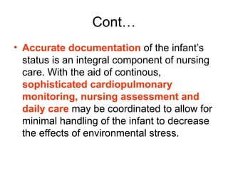 Cont…
• Accurate documentation of the infant’s
status is an integral component of nursing
care. With the aid of continous,
sophisticated cardiopulmonary
monitoring, nursing assessment and
daily care may be coordinated to allow for
minimal handling of the infant to decrease
the effects of environmental stress.
 