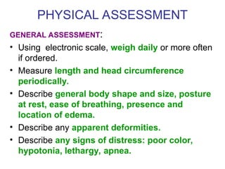 PHYSICAL ASSESSMENT
GENERAL ASSESSMENT:
• Using electronic scale, weigh daily or more often
if ordered.
• Measure length and head circumference
periodically.
• Describe general body shape and size, posture
at rest, ease of breathing, presence and
location of edema.
• Describe any apparent deformities.
• Describe any signs of distress: poor color,
hypotonia, lethargy, apnea.
 