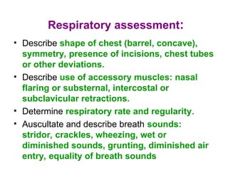 Respiratory assessment:
• Describe shape of chest (barrel, concave),
symmetry, presence of incisions, chest tubes
or other deviations.
• Describe use of accessory muscles: nasal
flaring or substernal, intercostal or
subclavicular retractions.
• Determine respiratory rate and regularity.
• Auscultate and describe breath sounds:
stridor, crackles, wheezing, wet or
diminished sounds, grunting, diminished air
entry, equality of breath sounds
 