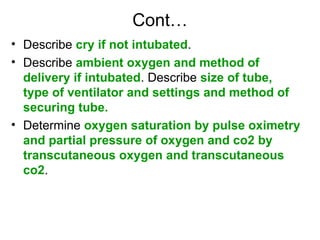 Cont…
• Describe cry if not intubated.
• Describe ambient oxygen and method of
delivery if intubated. Describe size of tube,
type of ventilator and settings and method of
securing tube.
• Determine oxygen saturation by pulse oximetry
and partial pressure of oxygen and co2 by
transcutaneous oxygen and transcutaneous
co2.
 