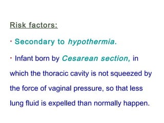 Risk factors:
· Secondary to hypothermia.
· Infant born by Cesarean section, in
which the thoracic cavity is not squeezed by
the force of vaginal pressure, so that less
lung fluid is expelled than normally happen.
 