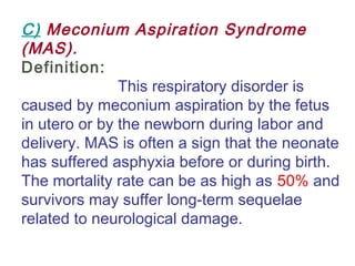 C) Meconium Aspiration Syndrome
(MAS).
Definition:
This respiratory disorder is
caused by meconium aspiration by the fetus
in utero or by the newborn during labor and
delivery. MAS is often a sign that the neonate
has suffered asphyxia before or during birth.
The mortality rate can be as high as 50% and
survivors may suffer long-term sequelae
related to neurological damage.
 