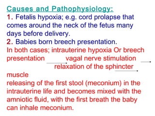 Causes and Pathophysiology:
1. Fetalis hypoxia; e.g. cord prolapse that
comes around the neck of the fetus many
days before delivery.
2. Babies born breech presentation.
In both cases; intrauterine hypoxia Or breech
presentation vagal nerve stimulation
relaxation of the sphincter
muscle
releasing of the first stool (meconium) in the
intrauterine life and becomes mixed with the
amniotic fluid, with the first breath the baby
can inhale meconium.
 