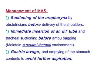 Management of MAS:
*) Suctioning of the oropharynx by
obstetricians before delivery of the shoulders.
*) Immediate insertion of an ET tube and
tracheal suctioning before ambu bagging
(Maintain a neutral thermal environment).
*) Gastric lavage, and emptying of the stomach
contents to avoid further aspiration.
 