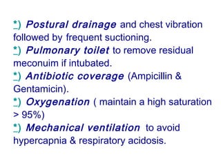 *) Postural drainage and chest vibration
followed by frequent suctioning.
*) Pulmonary toilet to remove residual
meconuim if intubated.
*) Antibiotic coverage (Ampicillin &
Gentamicin).
*) Oxygenation ( maintain a high saturation
> 95%)
*) Mechanical ventilation to avoid
hypercapnia & respiratory acidosis.
 