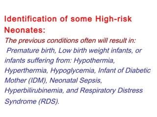Identification of some High-risk
Neonates:
The previous conditions often will result in:
Premature birth, Low birth weight infants, or
infants suffering from: Hypothermia,
Hyperthermia, Hypoglycemia, Infant of Diabetic
Mother (IDM), Neonatal Sepsis,
Hyperbilirubinemia, and Respiratory Distress
Syndrome (RDS).
 