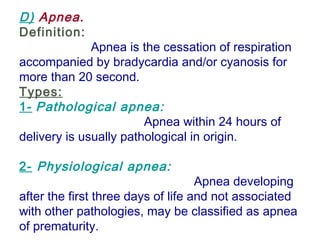 D) Apnea.
Definition:
Apnea is the cessation of respiration
accompanied by bradycardia and/or cyanosis for
more than 20 second.
Types:
1- Pathological apnea:
Apnea within 24 hours of
delivery is usually pathological in origin.
 
2- Physiological apnea:
Apnea developing
after the first three days of life and not associated
with other pathologies, may be classified as apnea
of prematurity.
 