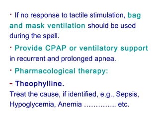 · If no response to tactile stimulation, bag
and mask ventilation should be used
during the spell.
· Provide CPAP or ventilatory support
in recurrent and prolonged apnea.
· Pharmacological therapy:
- Theophylline.
Treat the cause, if identified, e.g., Sepsis,
Hypoglycemia, Anemia ………….. etc.
 