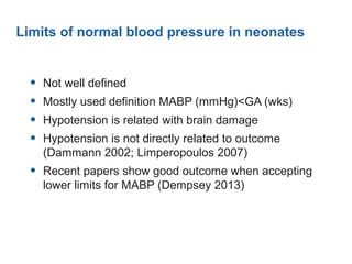 Limits of normal blood pressure in neonates
• Not well defined
• Mostly used definition MABP (mmHg)<GA (wks)
• Hypotension is related with brain damage
• Hypotension is not directly related to outcome
(Dammann 2002; Limperopoulos 2007)
• Recent papers show good outcome when accepting
lower limits for MABP (Dempsey 2013)
 