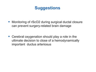 • Monitoring of rScO2 during surgical ductal closure
can prevent surgery-related brain damage
• Cerebral oxygenation should play a role in the
ultimate decision to close of a hemodynamically
important ductus arteriosus
Suggestions
 
