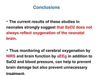 Conclusions
• The current results of these studies in
neonates strongly suggest that SaO2 does not
always reflect oxygenation of the neonatal
brain.
• Thus monitoring of cerebral oxygenation by
NIRS and brain function by aEEg in addition to
SaO2 and blood pressure, can help to prevent
brain damage but also prevent unnecessary
treatment.
 