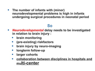 • The number of infants with (minor)
neurodevelopmental problems is high in infants
undergoing surgical procedures in neonatal period
So
• Neurodevelopmental delay needs to be investigated
in relation to brain injury :
• brain monitoring
• (pre-existing) riskfactors
• brain injury by neuro-imaging
• longterm follow-up
• larger cohorts
• collaboration between disciplines in hospitals and
multi-center
 