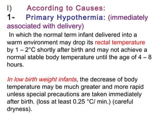 I)      According to Causes:
1-    Primary Hypothermia: (immediately
associated with delivery)
In which the normal term infant delivered into a
warm environment may drop its rectal temperature
by 1 – 2°C shortly after birth and may not achieve a
normal stable body temperature until the age of 4 – 8
hours.
In low birth weight infants, the decrease of body
temperature may be much greater and more rapid
unless special precautions are taken immediately
after birth. (loss at least 0.25 °C/ min.) (careful
dryness).
 