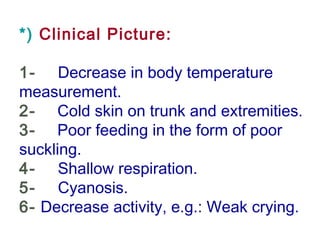*) Clinical Picture:
1-     Decrease in body temperature
measurement.
2-    Cold skin on trunk and extremities.
3-    Poor feeding in the form of poor
suckling.
4-     Shallow respiration.
5-     Cyanosis.
6- Decrease activity, e.g.: Weak crying.
 
